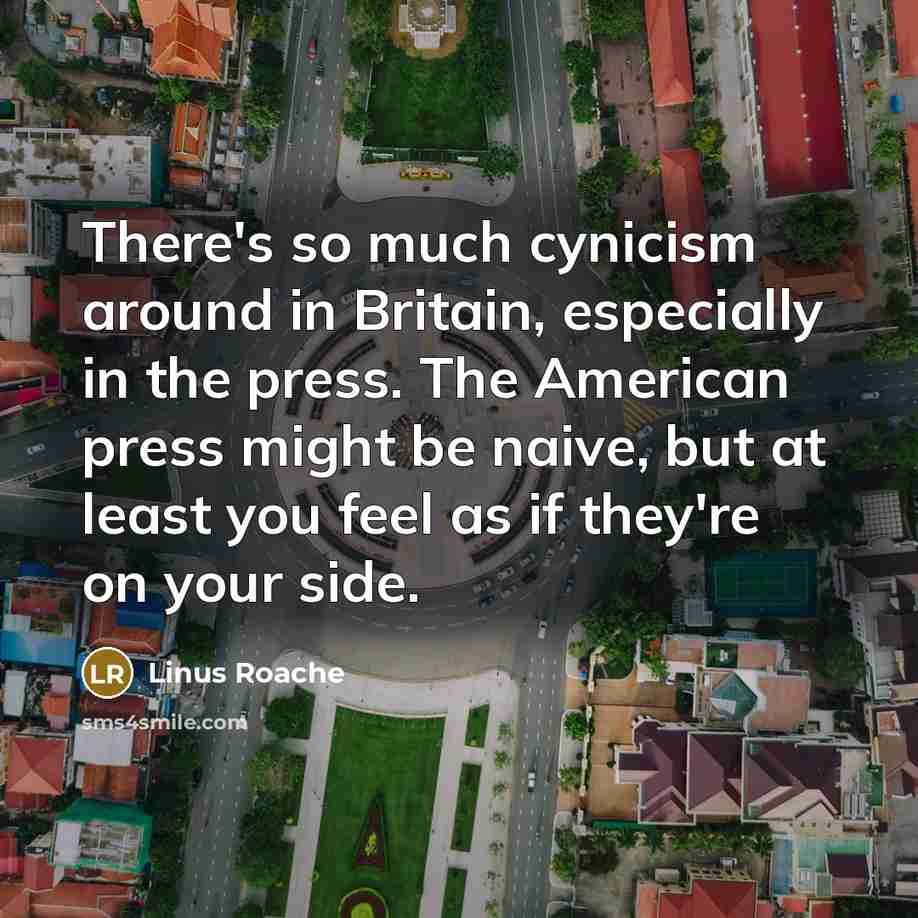 “There's so much cynicism around in Britain, especially in the press. The American press might be naive, but at least you feel as if they're on your side.” quote by Linus Roache