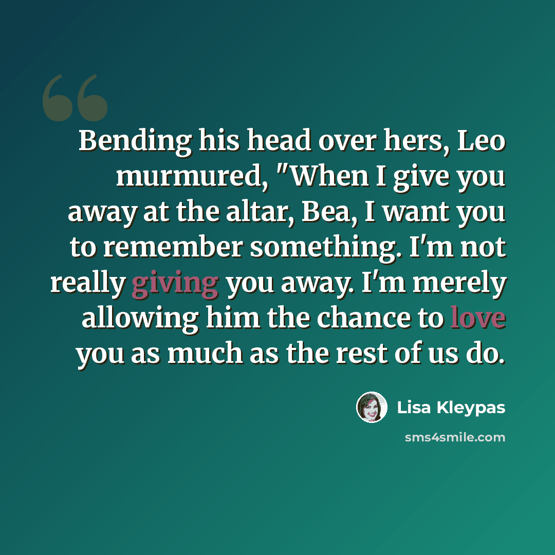 “Bending his head over hers, Leo murmured, "When I give you away at the altar, Bea, I want you to remember something. I'm not really giving you away. I'm merely allowing him the chance to love you as much as the rest of us do.” quote by Lisa Kleypas