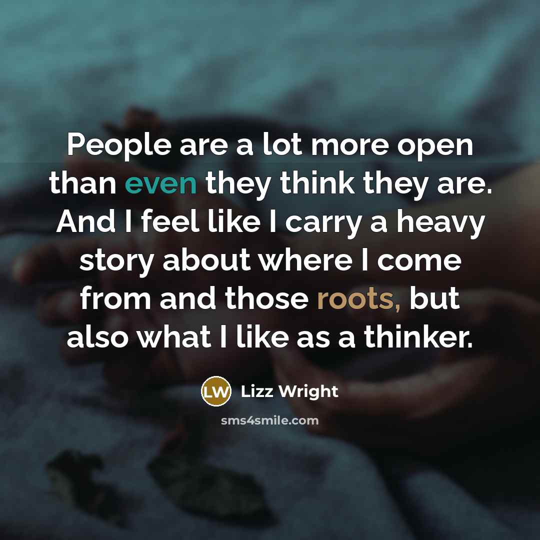 “People are a lot more open than even they think they are. And I feel like I carry a heavy story about where I come from and those roots, but also what I like as a thinker.” quote by Lizz Wright