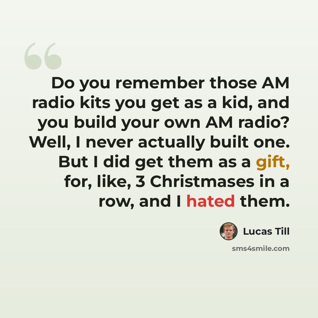 “Do you remember those AM radio kits you get as a kid, and you build your own AM radio? Well, I never actually built one. But I did get them as a gift, for, like, 3 Christmases in a row, and I hated them.” quote by Lucas Till