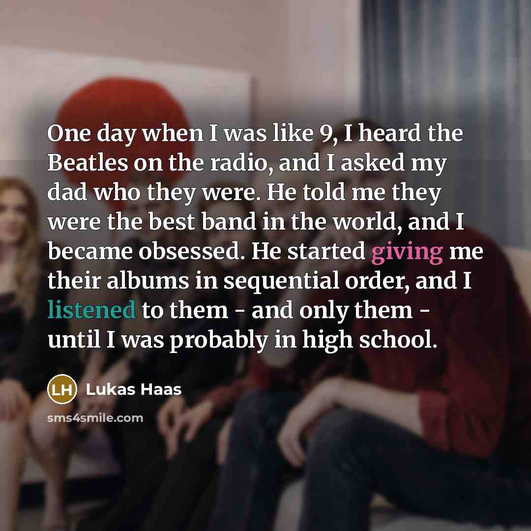 “One day when I was like 9, I heard the Beatles on the radio, and I asked my dad who they were. He told me they were the best band in the world, and I became obsessed. He started giving me their albums in sequential order, and I listened to them - and only them - until I was probably in high school.” quote by Lukas Haas
