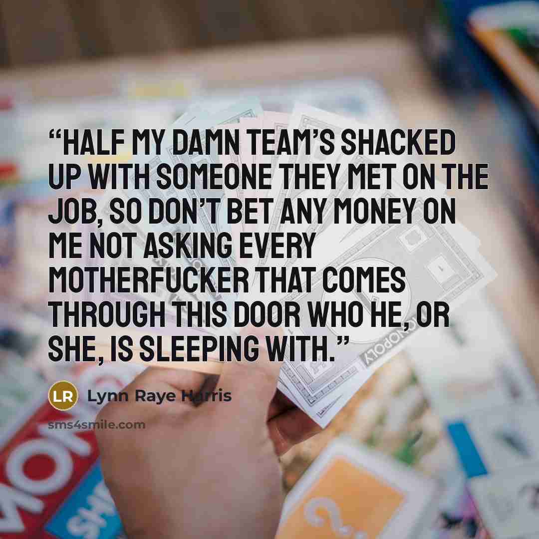 “Half my damn team’s shacked up with someone they met on the job, so don’t bet any money on me not asking every motherfucker that comes through this door who he, or she, is sleeping with.” quote by Lynn Raye Harris