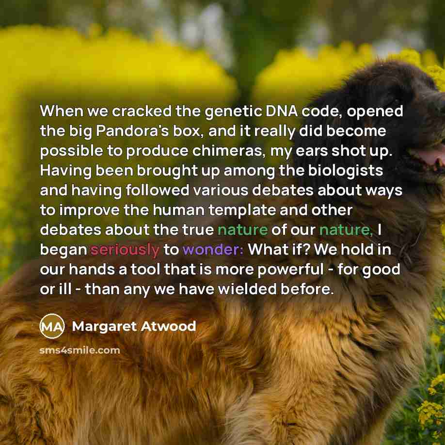 “When we cracked the genetic DNA code, opened the big Pandora's box, and it really did become possible to produce chimeras, my ears shot up. Having been brought up among the biologists and having followed various debates about ways to improve the human template and other debates about the true…” quote by Margaret Atwood
