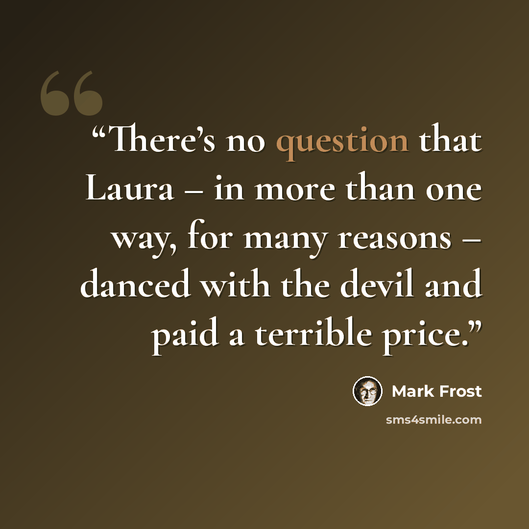 “There’s no question that Laura – in more than one way, for many reasons – danced with the devil and paid a terrible price.” quote by Mark Frost