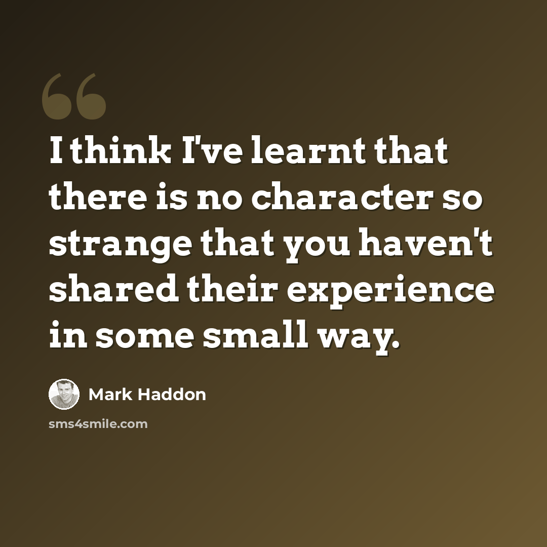 “I think I've learnt that there is no character so strange that you haven't shared their experience in some small way.” quote by Mark Haddon
