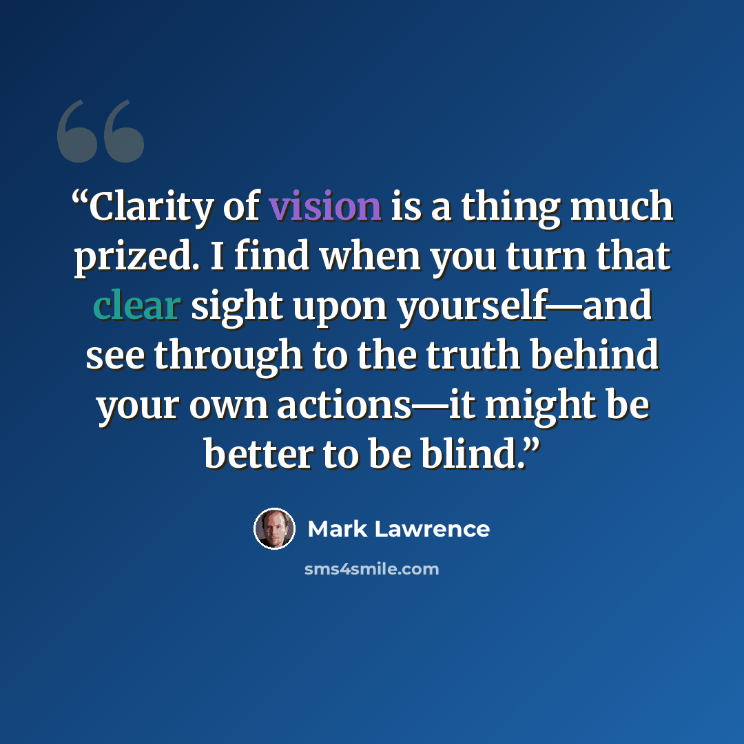 “Clarity of vision is a thing much prized. I find when you turn that clear sight upon yourself—and see through to the truth behind your own actions—it might be better to be blind.” quote by Mark Lawrence