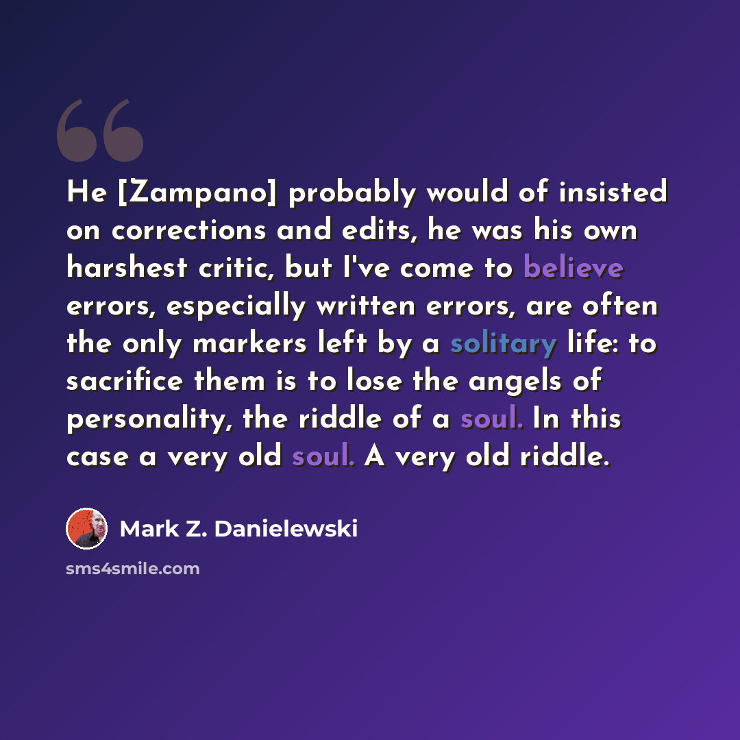 “He [Zampano] probably would of insisted on corrections and edits, he was his own harshest critic, but I've come to believe errors, especially written errors, are often the only markers left by a solitary life: to sacrifice them is to lose the angels of personality, the riddle of a soul. In this…” quote by Mark Z. Danielewski