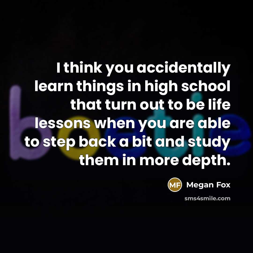 “I think you accidentally learn things in high school that turn out to be life lessons when you are able to step back a bit and study them in more depth.” quote by Megan Fox