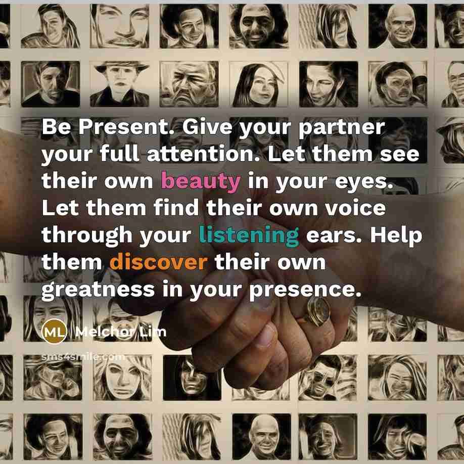 “Be Present. Give your partner your full attention. Let them see their own beauty in your eyes. Let them find their own voice through your listening ears. Help them discover their own greatness in your presence.” quote by Melchor Lim