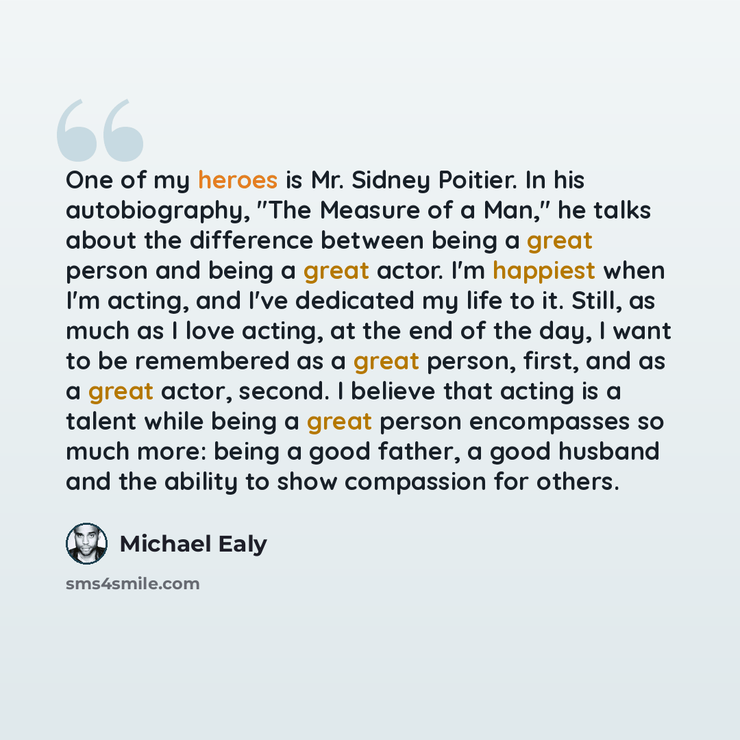 “One of my heroes is Mr. Sidney Poitier. In his autobiography, "The Measure of a Man," he talks about the difference between being a great person and being a great actor. I'm happiest when I'm acting, and I've dedicated my life to it. Still, as much as I love acting, at the end of the day, I want…” quote by Michael Ealy