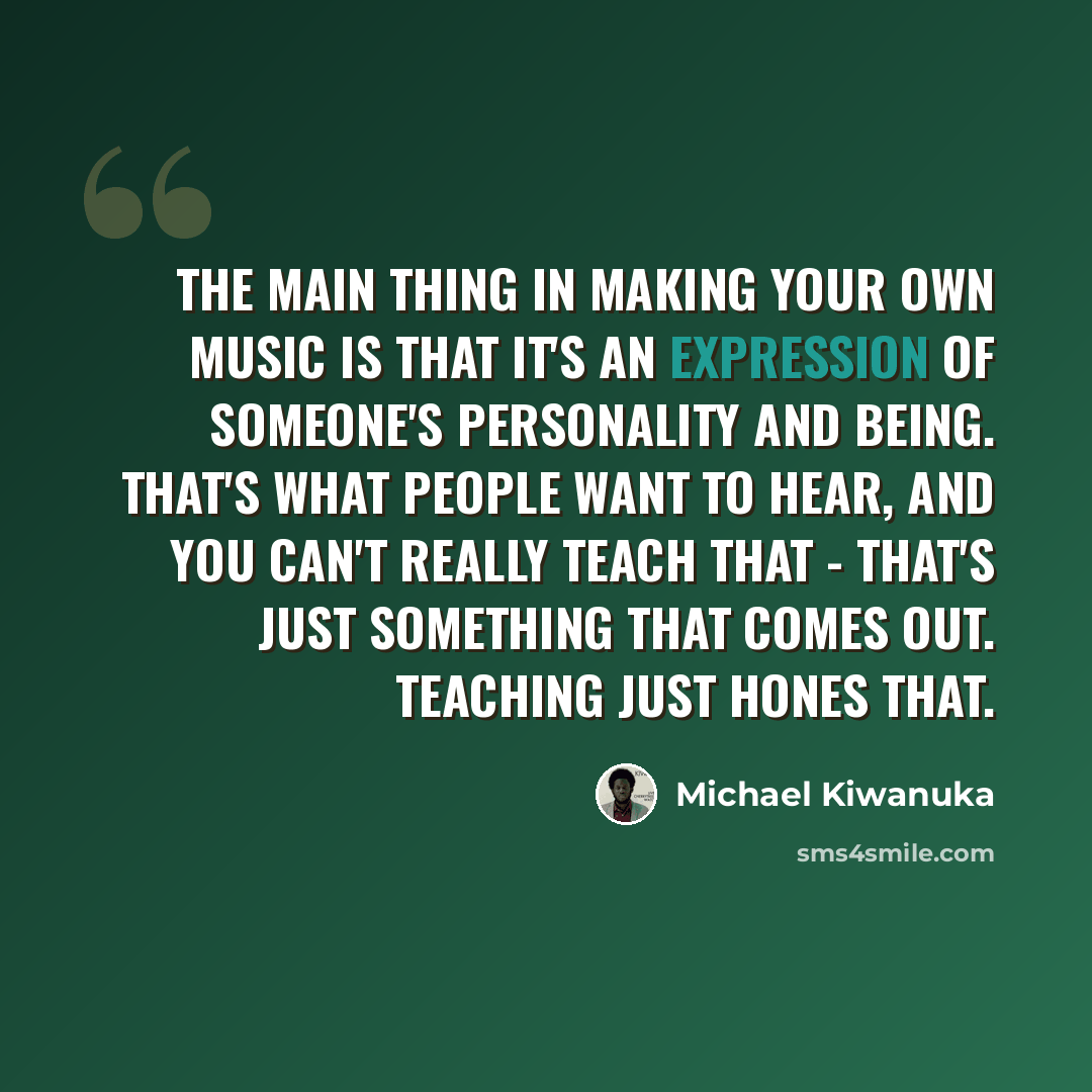 “The main thing in making your own music is that it's an expression of someone's personality and being. That's what people want to hear, and you can't really teach that - that's just something that comes out. Teaching just hones that.” quote by Michael Kiwanuka