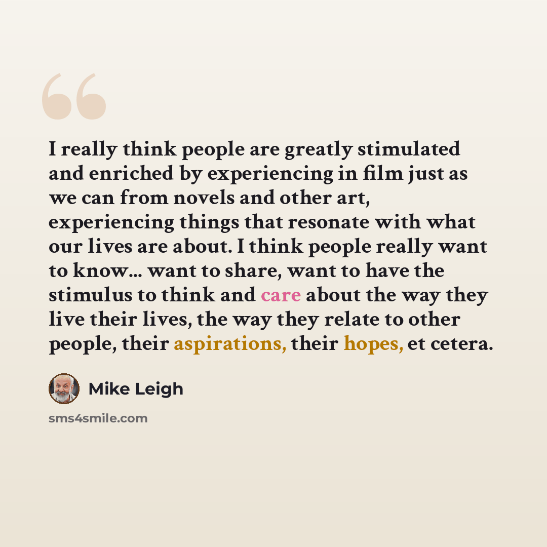 “I really think people are greatly stimulated and enriched by experiencing in film just as we can from novels and other art, experiencing things that resonate with what our lives are about. I think people really want to know... want to share, want to have the stimulus to think and care about the…” quote by Mike Leigh
