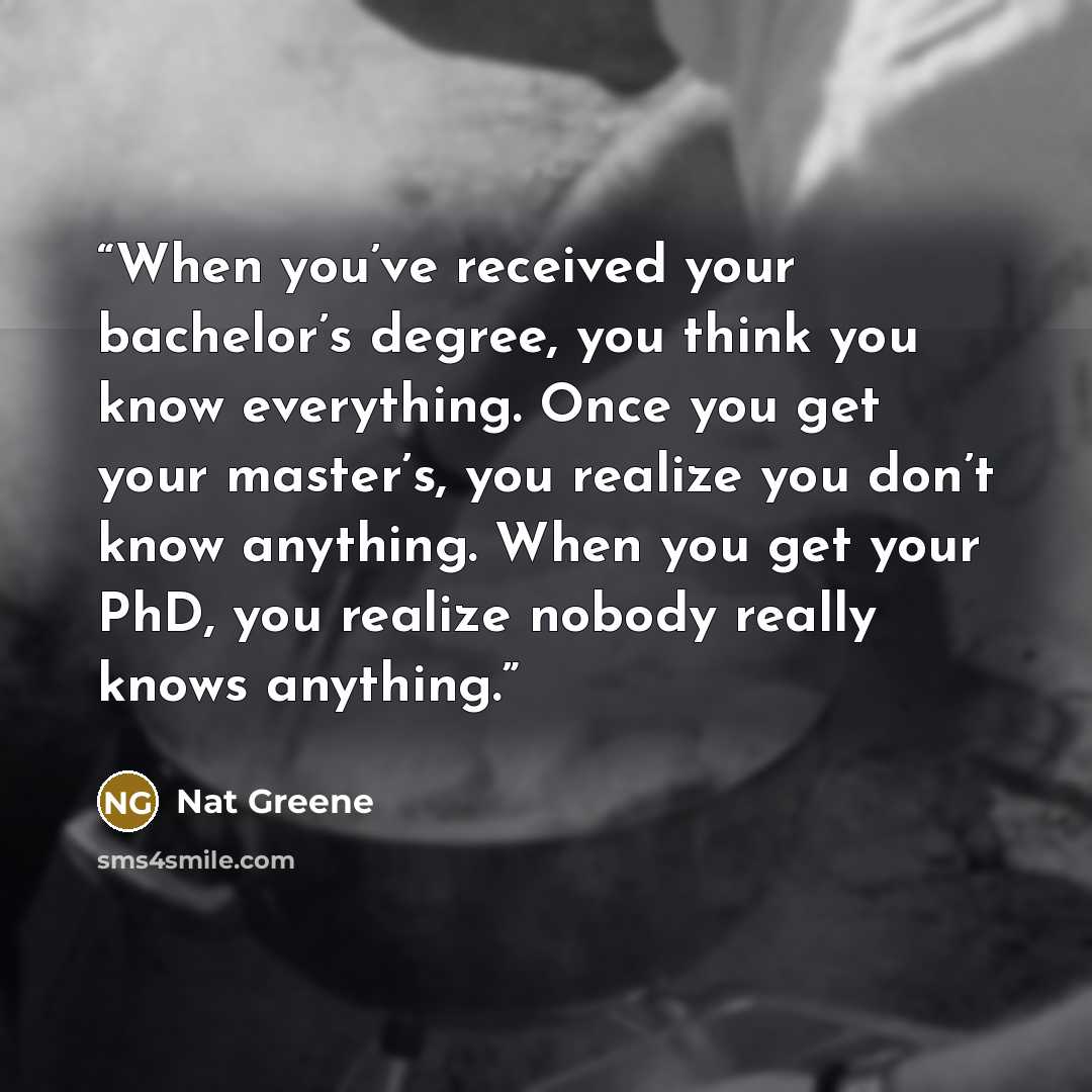 “When you’ve received your bachelor’s degree, you think you know everything. Once you get your master’s, you realize you don’t know anything. When you get your PhD, you realize nobody really knows anything.” quote by Nat Greene