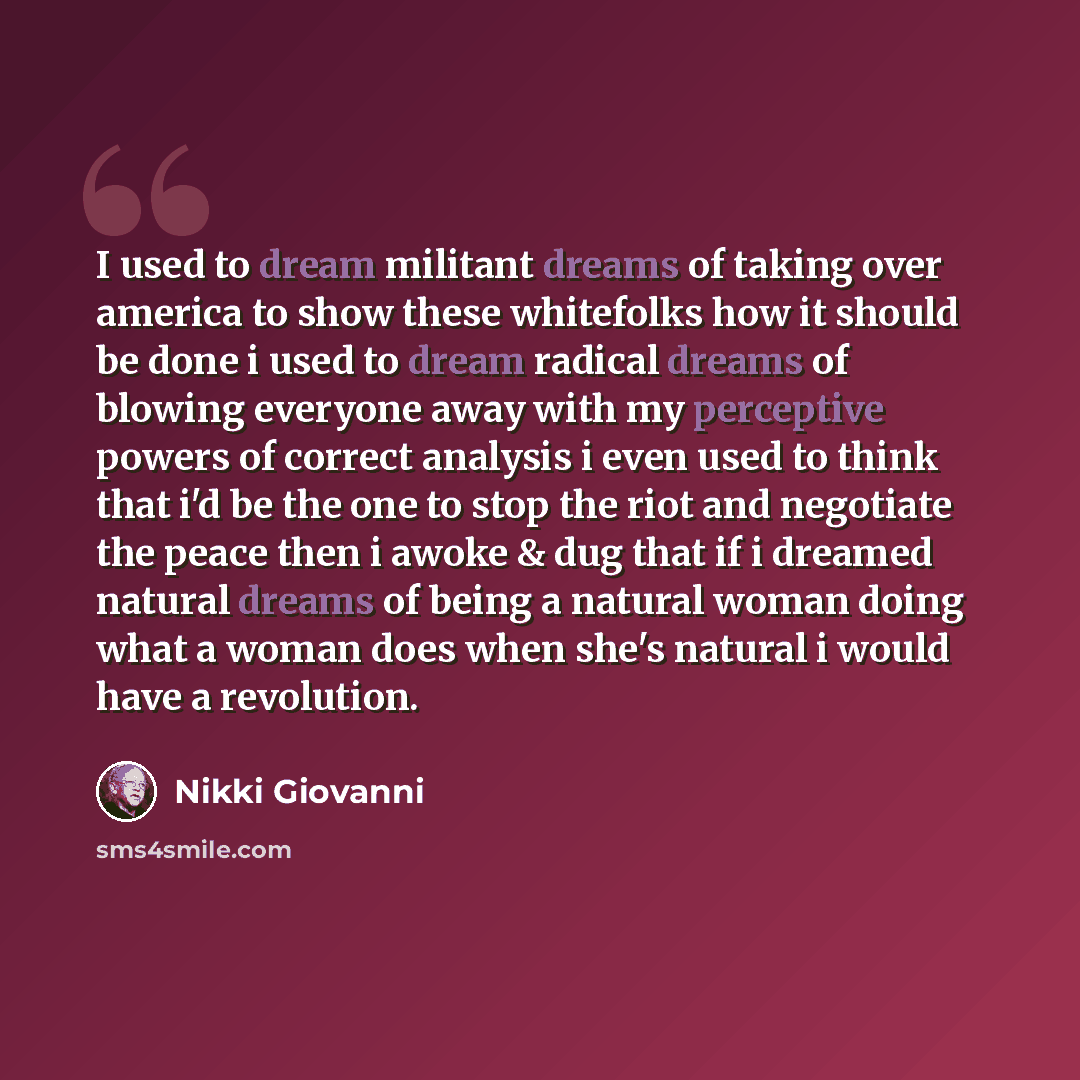 “I used to dream militant dreams of taking over america to show these whitefolks how it should be done i used to dream radical dreams of blowing everyone away with my perceptive powers of correct analysis i even used to think that i'd be the one to stop the riot and negotiate the peace then i awoke…” quote by Nikki Giovanni