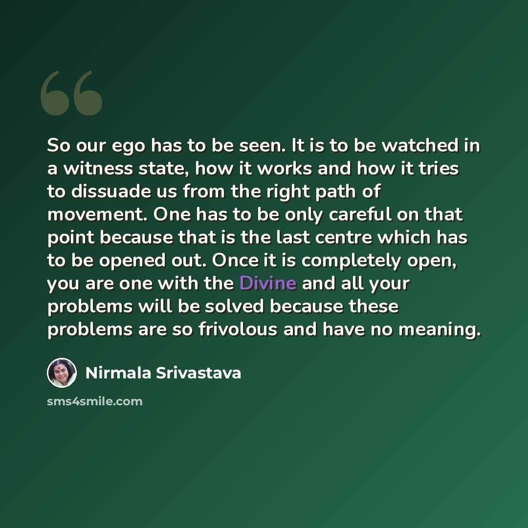 “So our ego has to be seen. It is to be watched in a witness state, how it works and how it tries to dissuade us from the right path of movement. One has to be only careful on that point because that is the last centre which has to be opened out. Once it is completely open, you are one with the…” quote by Nirmala Srivastava