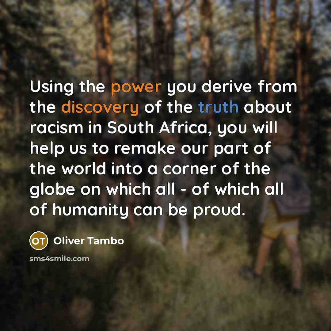 “Using the power you derive from the discovery of the truth about racism in South Africa, you will help us to remake our part of the world into a corner of the globe on which all - of which all of humanity can be proud.” quote by Oliver Tambo