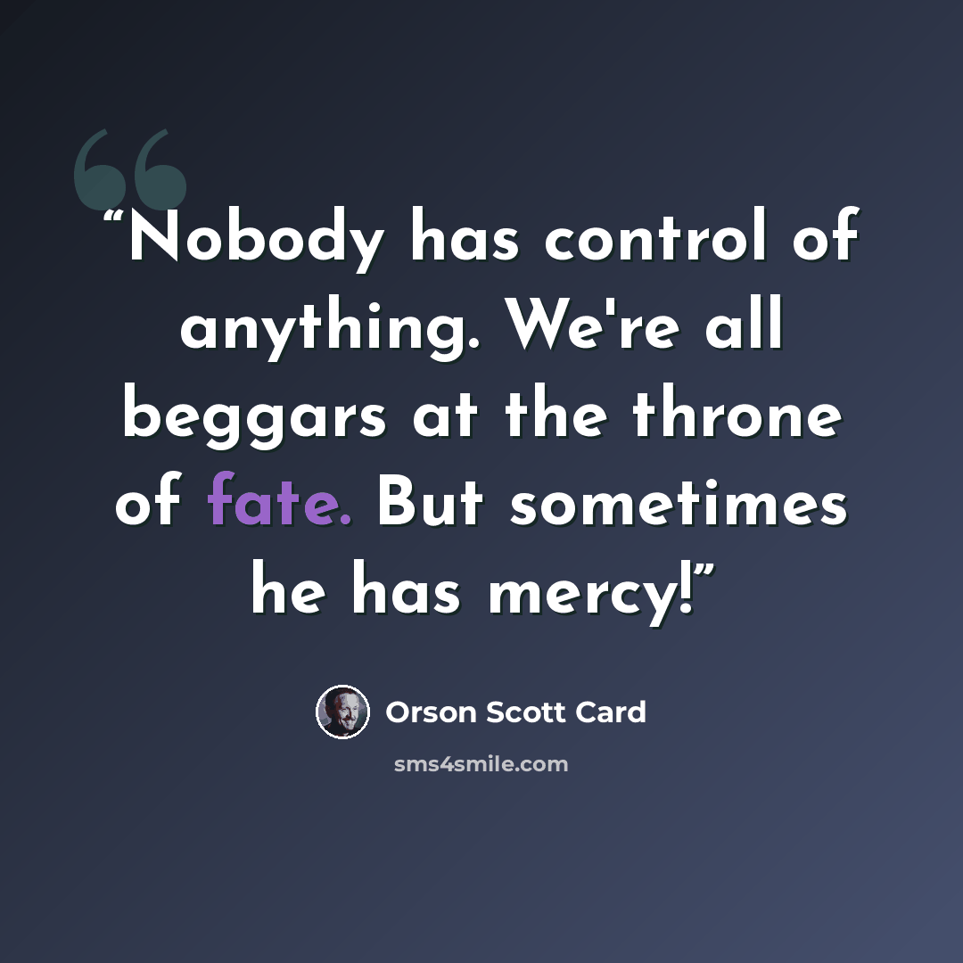 “Nobody has control of anything. We're all beggars at the throne of fate. But sometimes he has mercy!” quote by Orson Scott Card