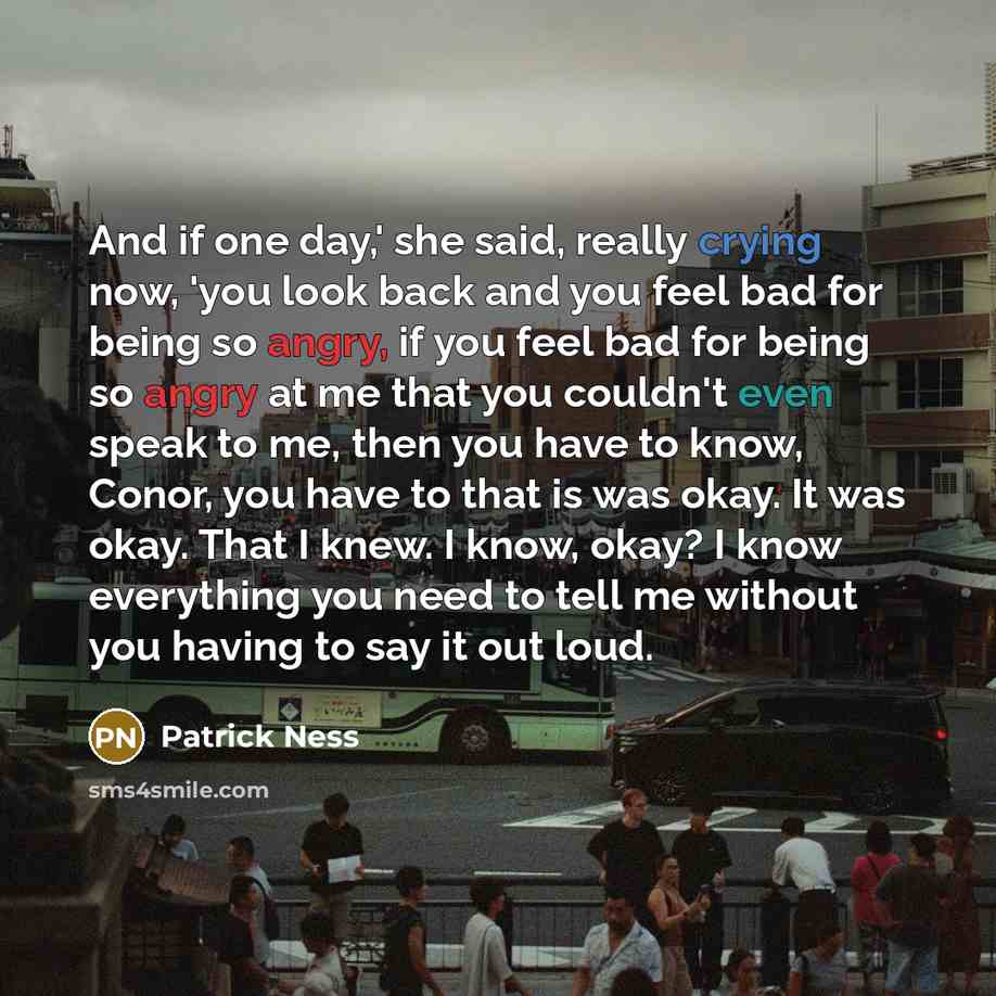 “And if one day,' she said, really crying now, 'you look back and you feel bad for being so angry, if you feel bad for being so angry at me that you couldn't even speak to me, then you have to know, Conor, you have to that is was okay. It was okay. That I knew. I know, okay? I know everything you…” quote by Patrick Ness
