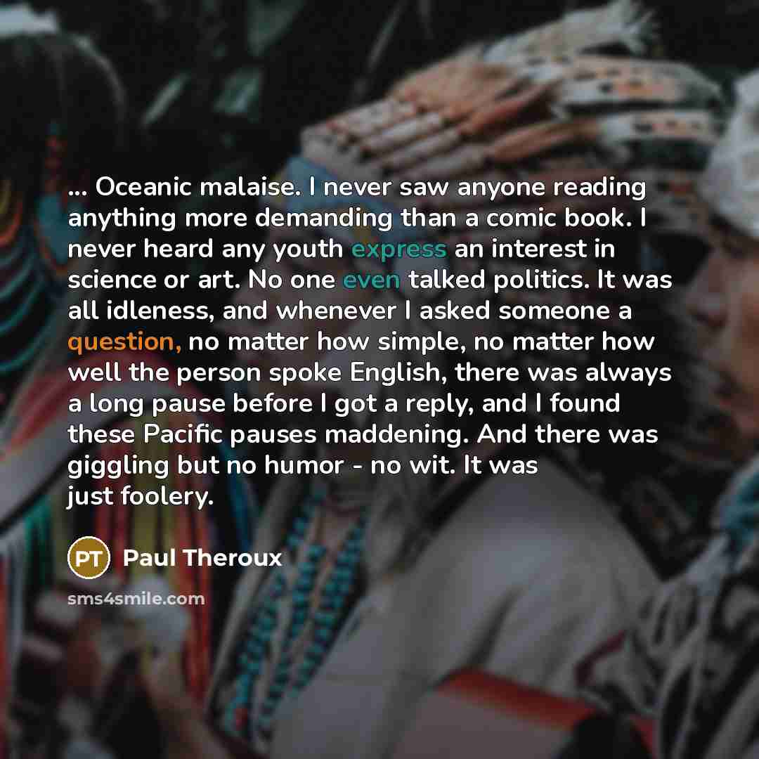 “... Oceanic malaise. I never saw anyone reading anything more demanding than a comic book. I never heard any youth express an interest in science or art. No one even talked politics. It was all idleness, and whenever I asked someone a question, no matter how simple, no matter how well the person…” quote by Paul Theroux