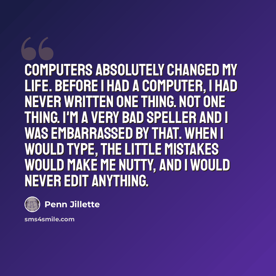 “Computers absolutely changed my life. Before I had a computer, I had never written one thing. Not one thing. I'm a very bad speller and I was embarrassed by that. When I would type, the little mistakes would make me nutty, and I would never edit anything.” quote by Penn Jillette