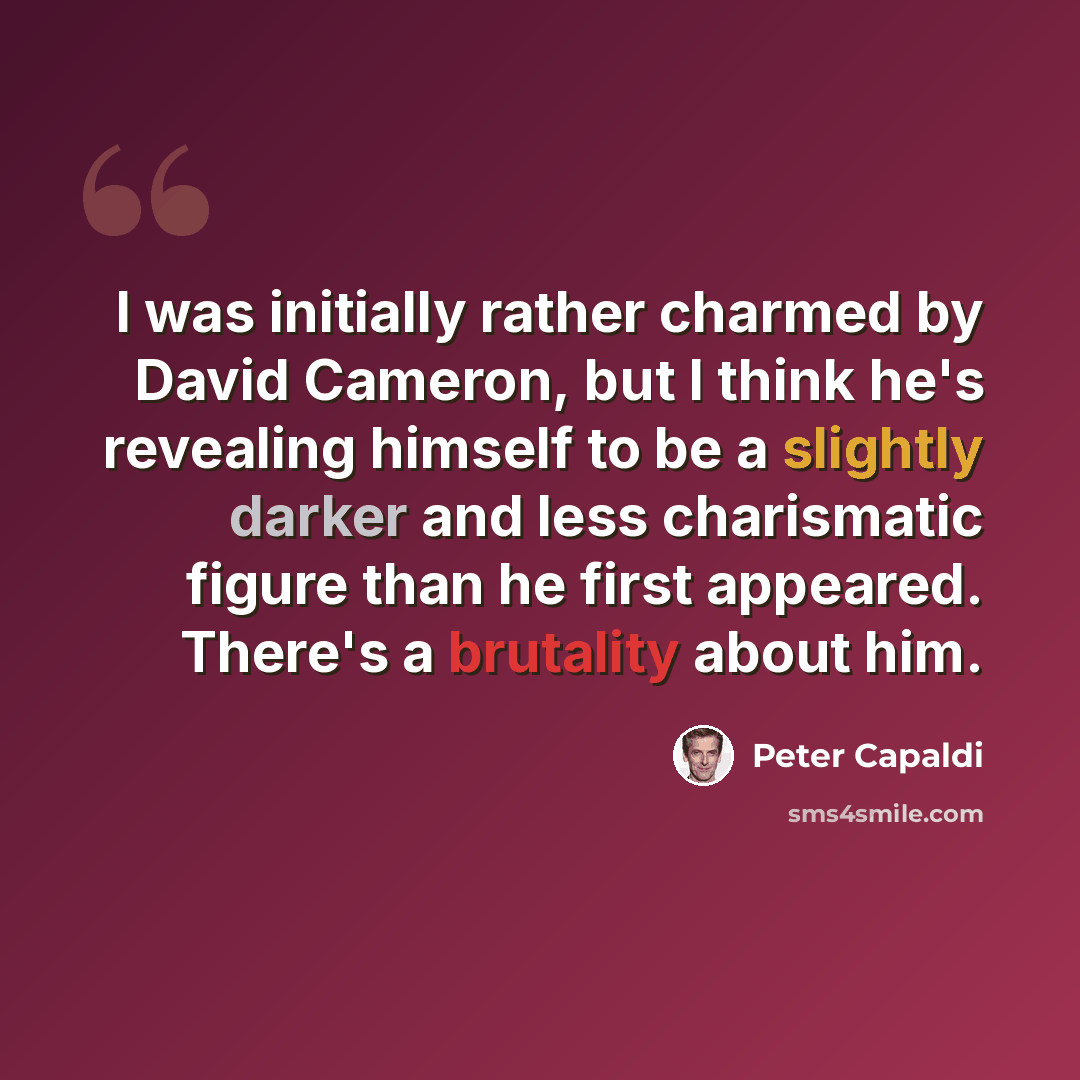 “I was initially rather charmed by David Cameron, but I think he's revealing himself to be a slightly darker and less charismatic figure than he first appeared. There's a brutality about him.” quote by Peter Capaldi