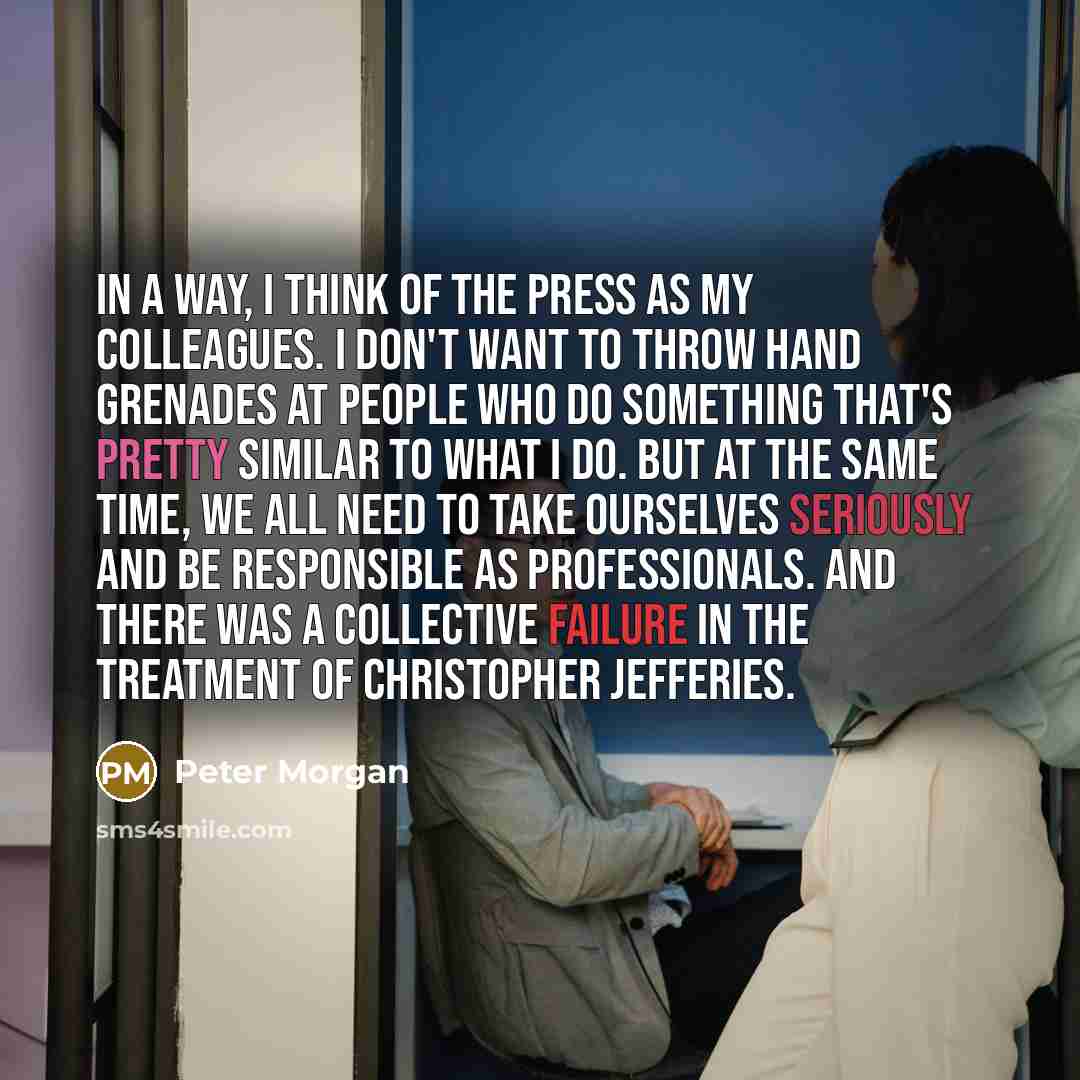 “In a way, I think of the press as my colleagues. I don't want to throw hand grenades at people who do something that's pretty similar to what I do. But at the same time, we all need to take ourselves seriously and be responsible as professionals. And there was a collective failure in the treatment…” quote by Peter Morgan