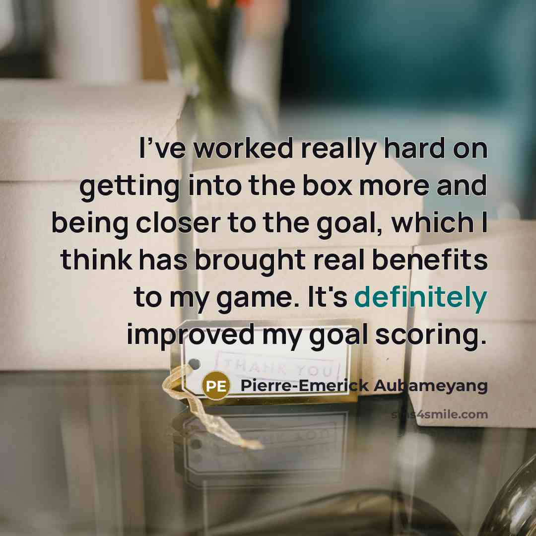 “I've worked really hard on getting into the box more and being closer to the goal, which I think has brought real benefits to my game. It's definitely improved my goal scoring.” quote by Pierre-Emerick Aubameyang
