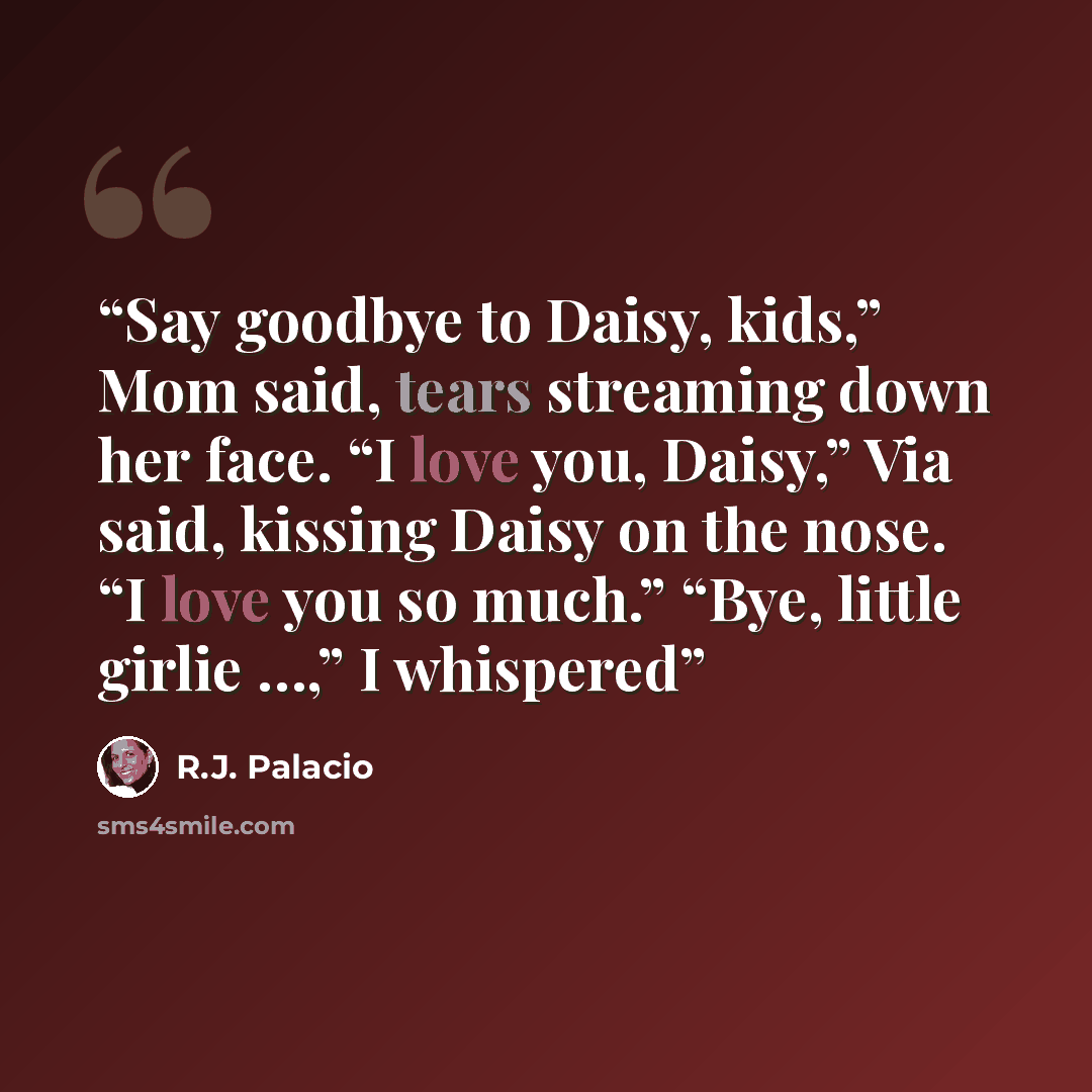 “Say goodbye to Daisy, kids,” Mom said, tears streaming down her face. “I love you, Daisy,” Via said, kissing Daisy on the nose. “I love you so much.” “Bye, little girlie …,” I whispered” quote by R.J. Palacio