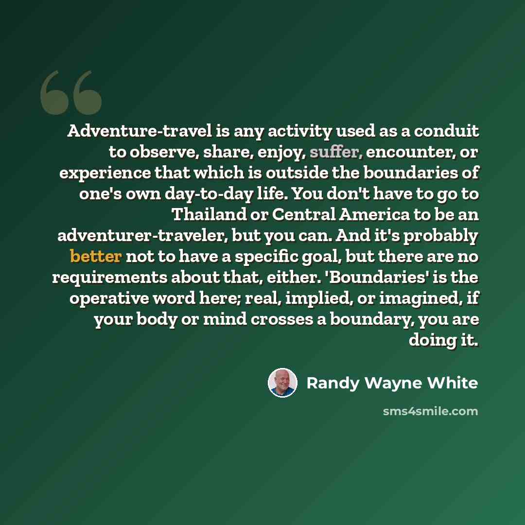 “Adventure-travel is any activity used as a conduit to observe, share, enjoy, suffer, encounter, or experience that which is outside the boundaries of one's own day-to-day life. You don't have to go to Thailand or Central America to be an adventurer-traveler, but you can. And it's probably better…” quote by Randy Wayne White