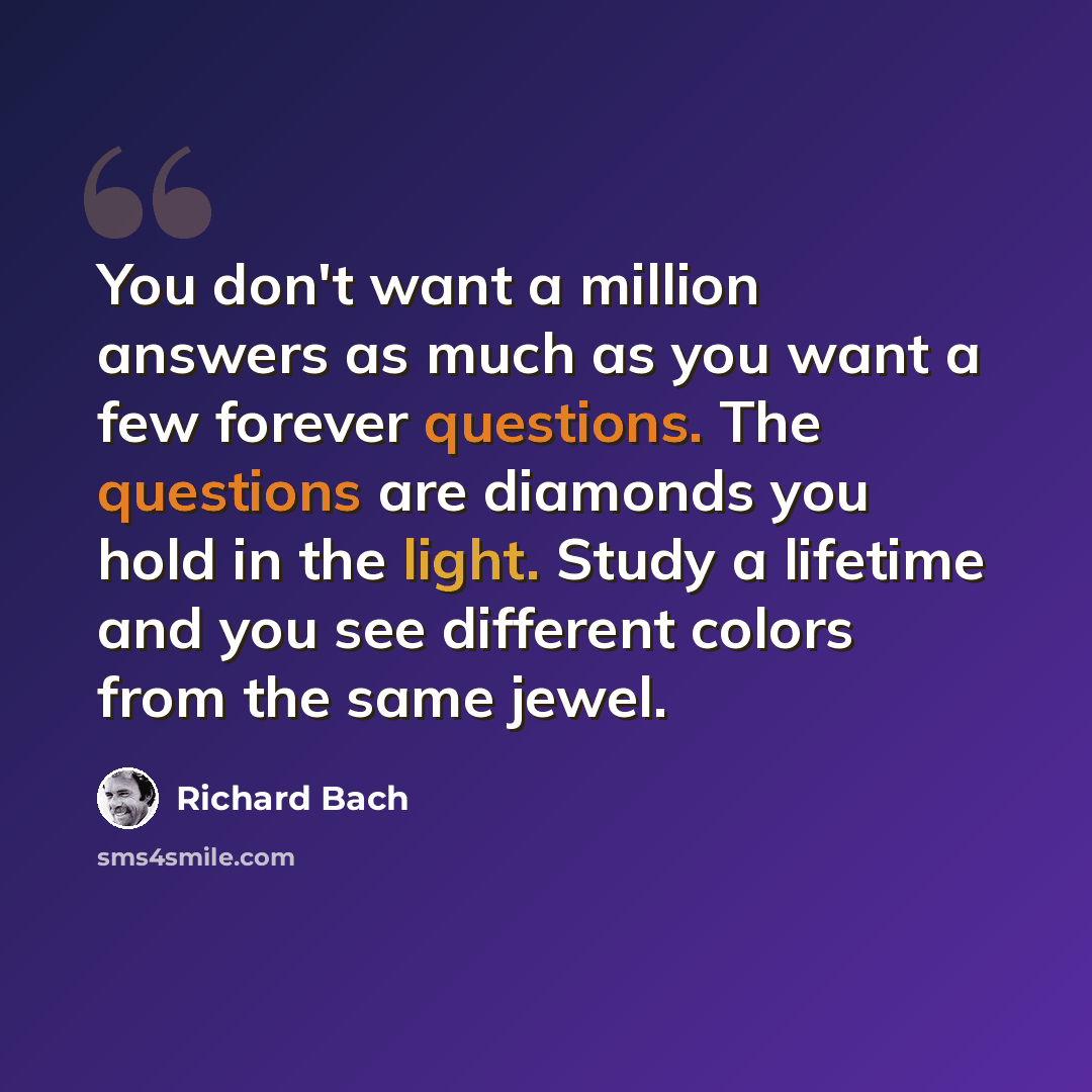 “You don't want a million answers as much as you want a few forever questions. The questions are diamonds you hold in the light. Study a lifetime and you see different colors from the same jewel.” quote by Richard Bach
