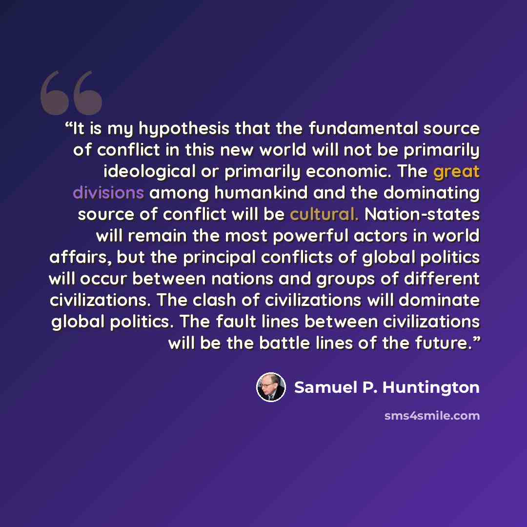 “It is my hypothesis that the fundamental source of conflict in this new world will not be primarily ideological or primarily economic. The great divisions among humankind and the dominating source of conflict will be cultural. Nation-states will remain the most powerful actors in world affairs…” quote by Samuel P. Huntington