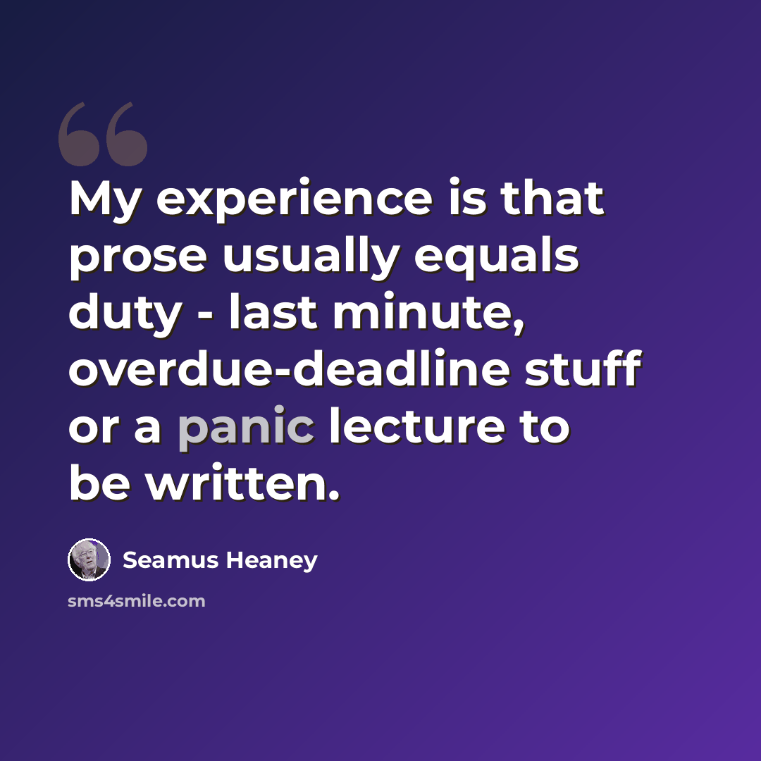 “My experience is that prose usually equals duty - last minute, overdue-deadline stuff or a panic lecture to be written.” quote by Seamus Heaney