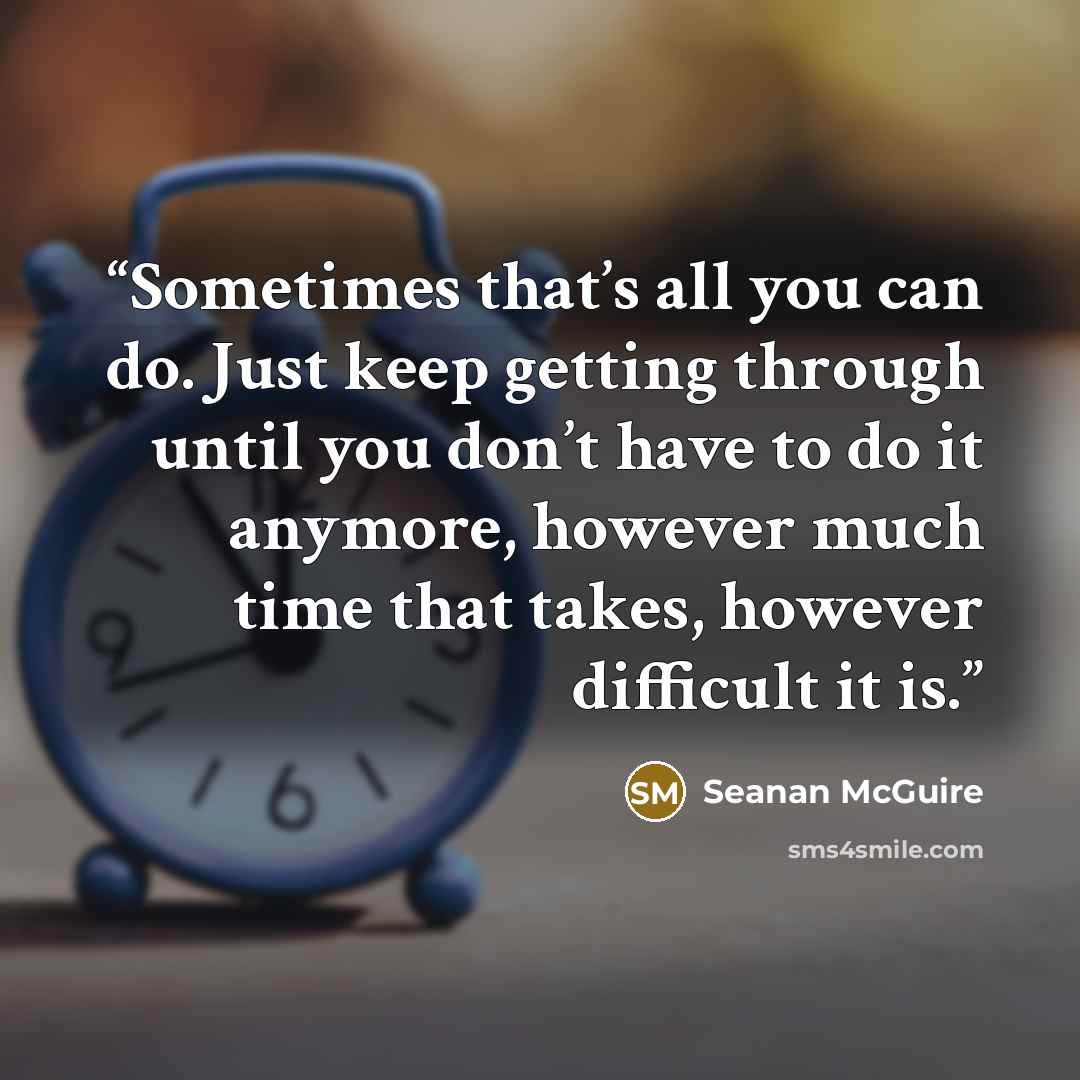 “Sometimes that’s all you can do. Just keep getting through until you don’t have to do it anymore, however much time that takes, however difficult it is.” quote by Seanan McGuire