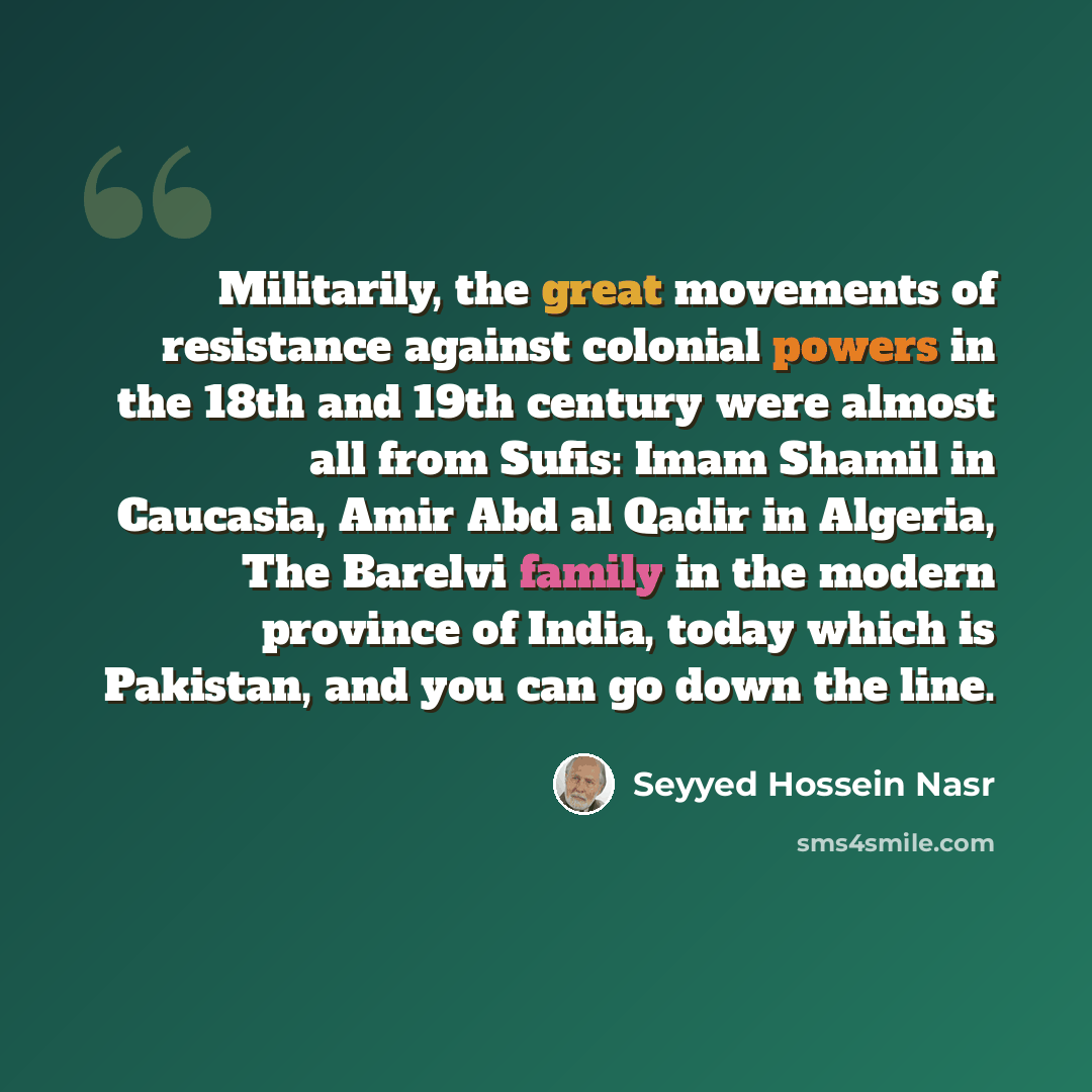 “Militarily, the great movements of resistance against colonial powers in the 18th and 19th century were almost all from Sufis: Imam Shamil in Caucasia, Amir Abd al Qadir in Algeria, The Barelvi family in the modern province of India, today which is Pakistan, and you can go down the line.” quote by Seyyed Hossein Nasr