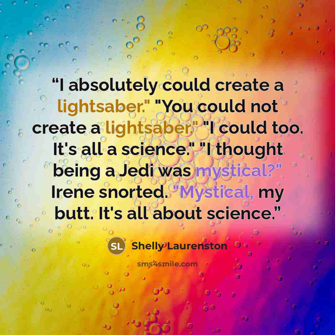 “I absolutely could create a lightsaber." "You could not create a lightsaber." "I could too. It's all a science." "I thought being a Jedi was mystical?" Irene snorted. "Mystical, my butt. It's all about science.” quote by Shelly Laurenston