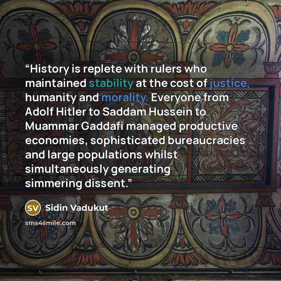 “History is replete with rulers who maintained stability at the cost of justice, humanity and morality. Everyone from Adolf Hitler to Saddam Hussein to Muammar Gaddafi managed productive economies, sophisticated bureaucracies and large populations whilst simultaneously generating simmering dissent.” quote by Sidin Vadukut