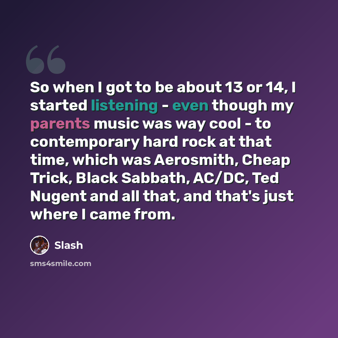 “So when I got to be about 13 or 14, I started listening - even though my parents music was way cool - to contemporary hard rock at that time, which was Aerosmith, Cheap Trick, Black Sabbath, AC/DC, Ted Nugent and all that, and that's just where I came from.” quote by Slash