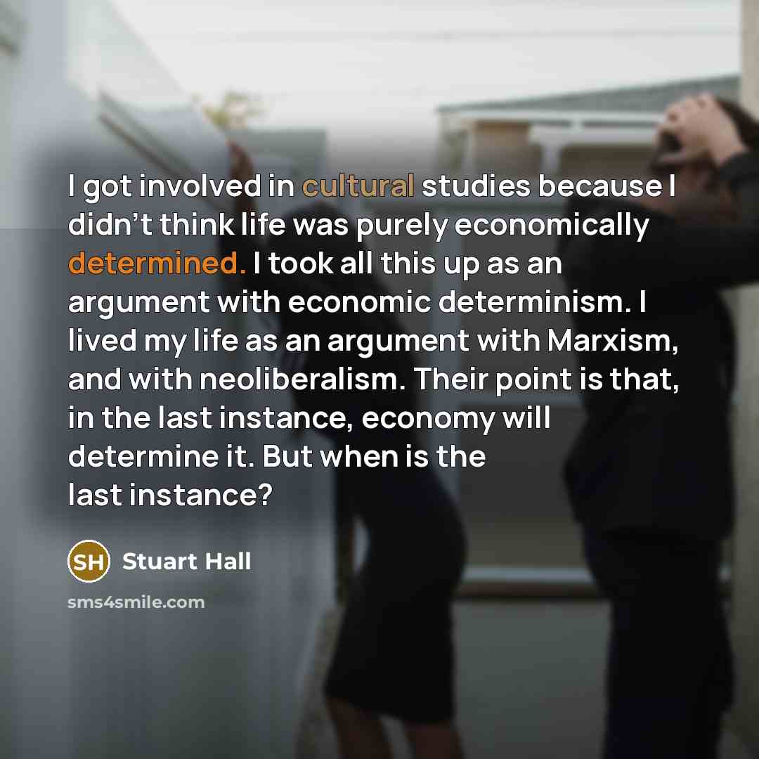 “I got involved in cultural studies because I didn't think life was purely economically determined. I took all this up as an argument with economic determinism. I lived my life as an argument with Marxism, and with neoliberalism. Their point is that, in the last instance, economy will determine it…” quote by Stuart Hall