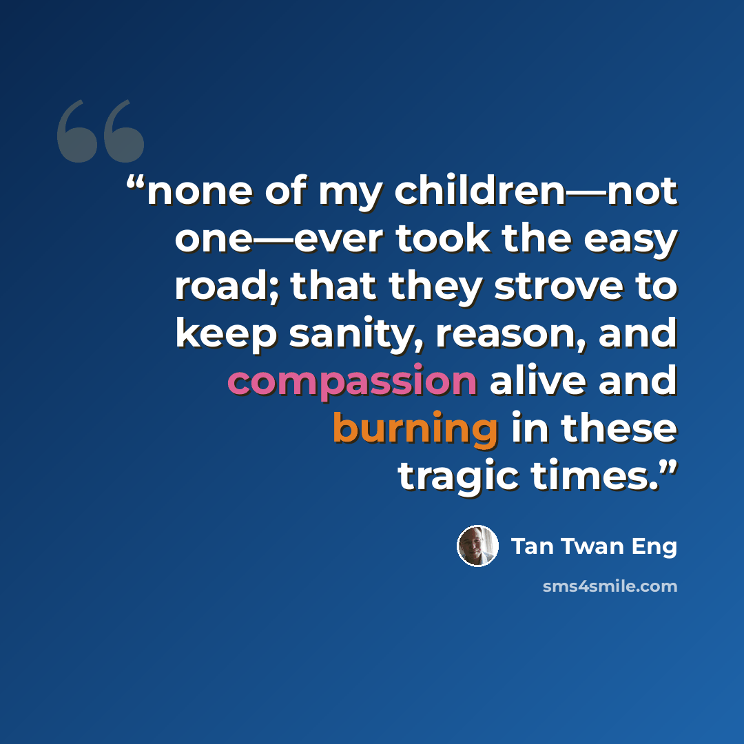 “none of my children—not one—ever took the easy road; that they strove to keep sanity, reason, and compassion alive and burning in these tragic times.” quote by Tan Twan Eng