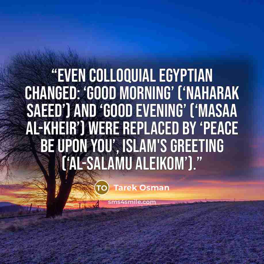 “Even colloquial Egyptian changed: ‘Good morning’ (‘Naharak Saeed’) and ‘Good evening’ (‘masaa al-kheir’) were replaced by ‘peace be upon you’, Islam's greeting (‘al-salamu aleikom’).” quote by Tarek Osman