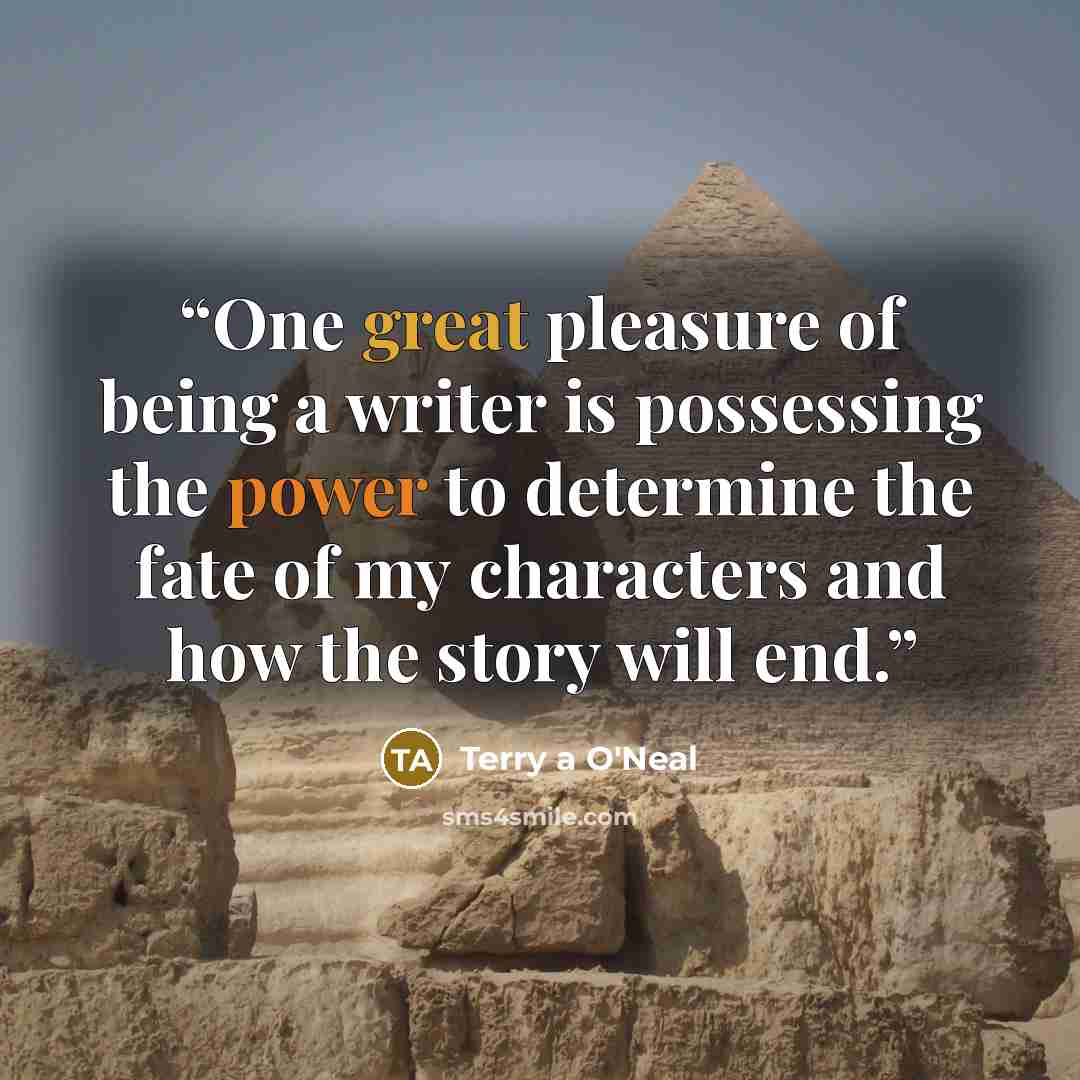 “One great pleasure of being a writer is possessing the power to determine the fate of my characters and how the story will end.” quote by Terry a O'Neal