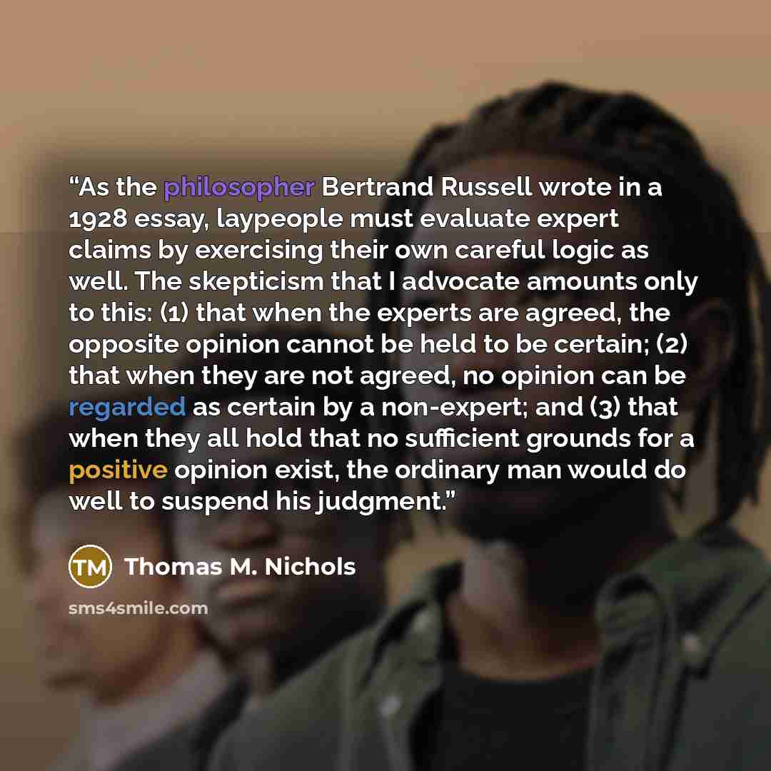 “As the philosopher Bertrand Russell wrote in a 1928 essay, laypeople must evaluate expert claims by exercising their own careful logic as well. The skepticism that I advocate amounts only to this: (1) that when the experts are agreed, the opposite opinion cannot be held to be certain; (2) that…” quote by Thomas M. Nichols