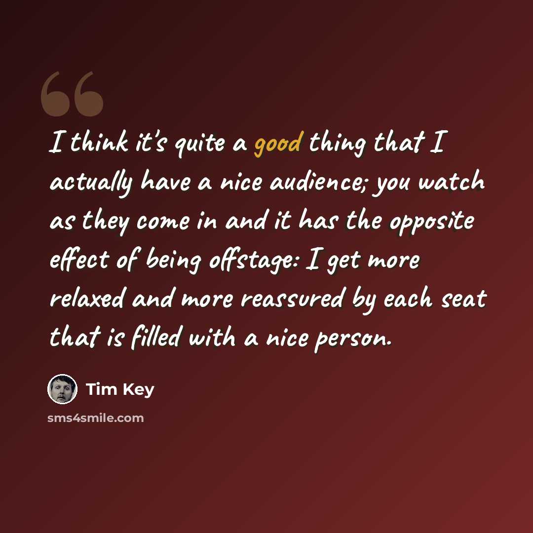 “I think it's quite a good thing that I actually have a nice audience; you watch as they come in and it has the opposite effect of being offstage: I get more relaxed and more reassured by each seat that is filled with a nice person.” quote by Tim Key