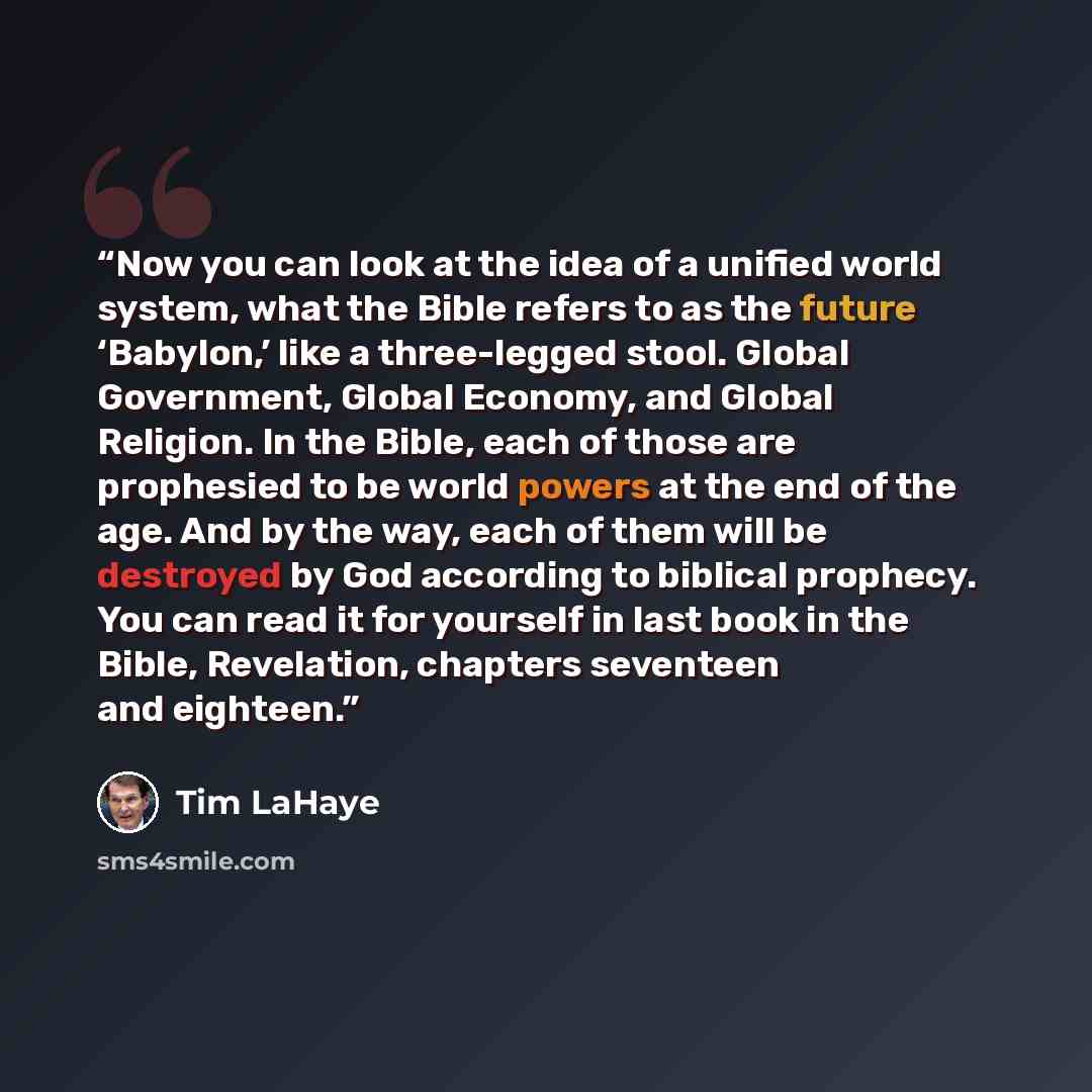 “Now you can look at the idea of a unified world system, what the Bible refers to as the future ‘Babylon,’ like a three-legged stool. Global Government, Global Economy, and Global Religion. In the Bible, each of those are prophesied to be world powers at the end of the age. And by the way, each of…” quote by Tim LaHaye