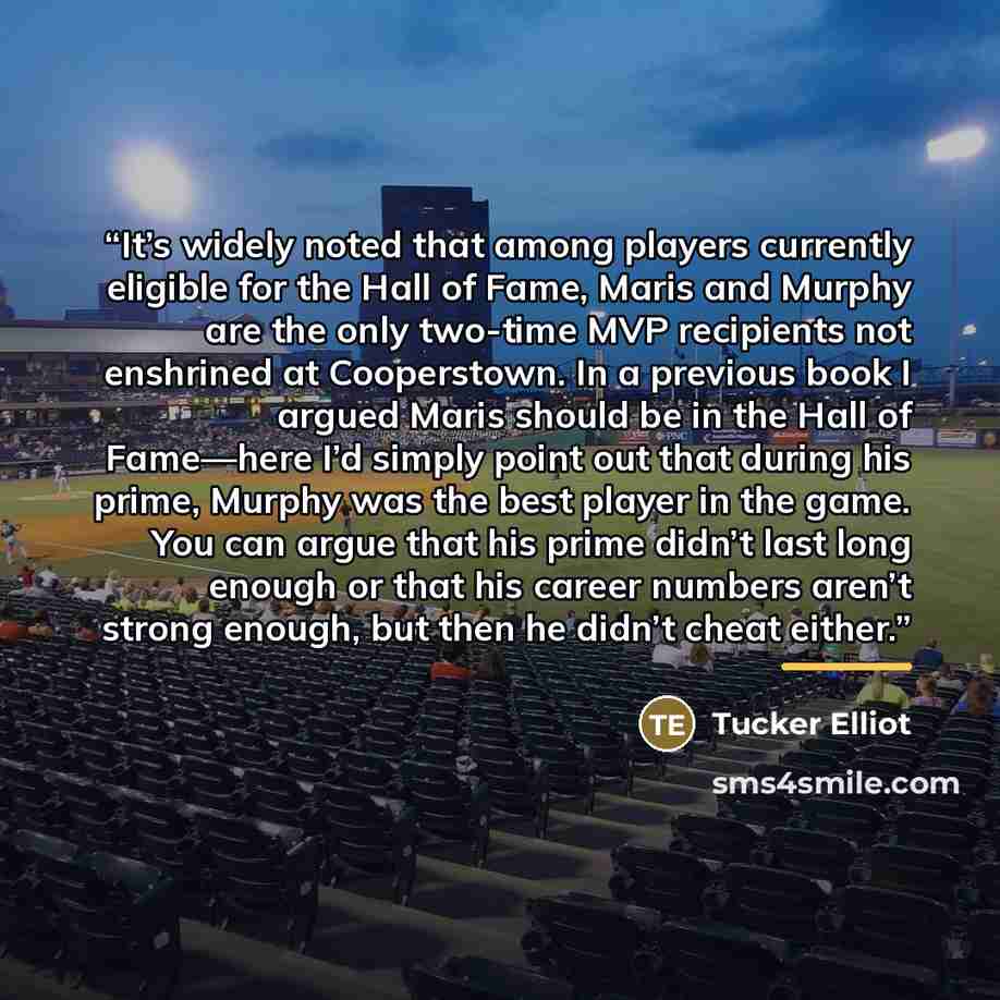 “It’s widely noted that among players currently eligible for the Hall of Fame, Maris and Murphy are the only two-time MVP recipients not enshrined at Cooperstown. In a previous book I argued Maris should be in the Hall of Fame—here I’d simply point out that during his prime, Murphy was the best…” quote by Tucker Elliot