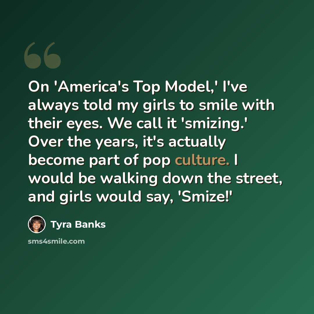 “On 'America's Top Model,' I've always told my girls to smile with their eyes. We call it 'smizing.' Over the years, it's actually become part of pop culture. I would be walking down the street, and girls would say, 'Smize!'” quote by Tyra Banks