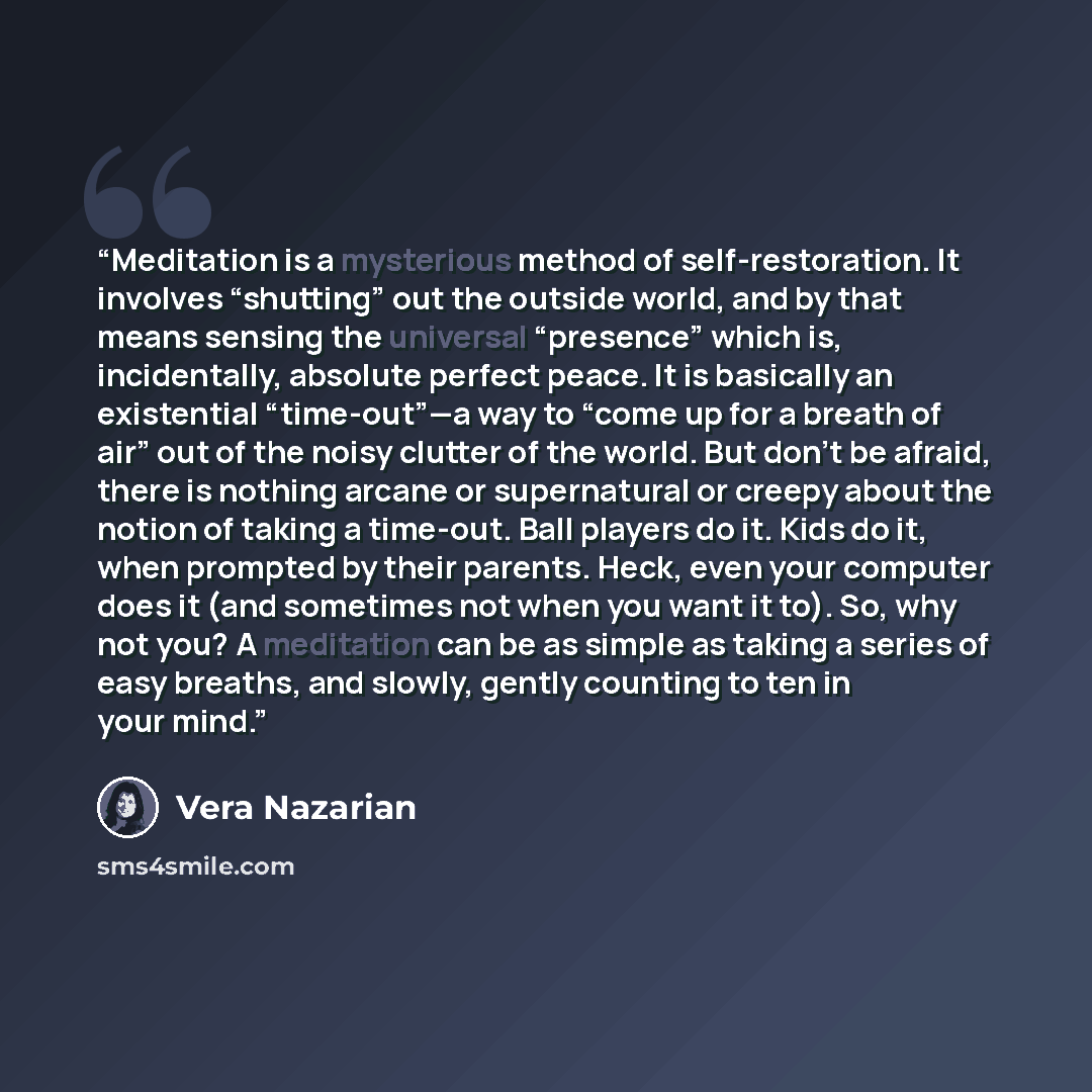 “Meditation is a mysterious method of self-restoration. It involves “shutting” out the outside world, and by that means sensing the universal “presence” which is, incidentally, absolute perfect peace. It is basically an existential “time-out”—a way to “come up for a breath of air” out of the noisy…” quote by Vera Nazarian