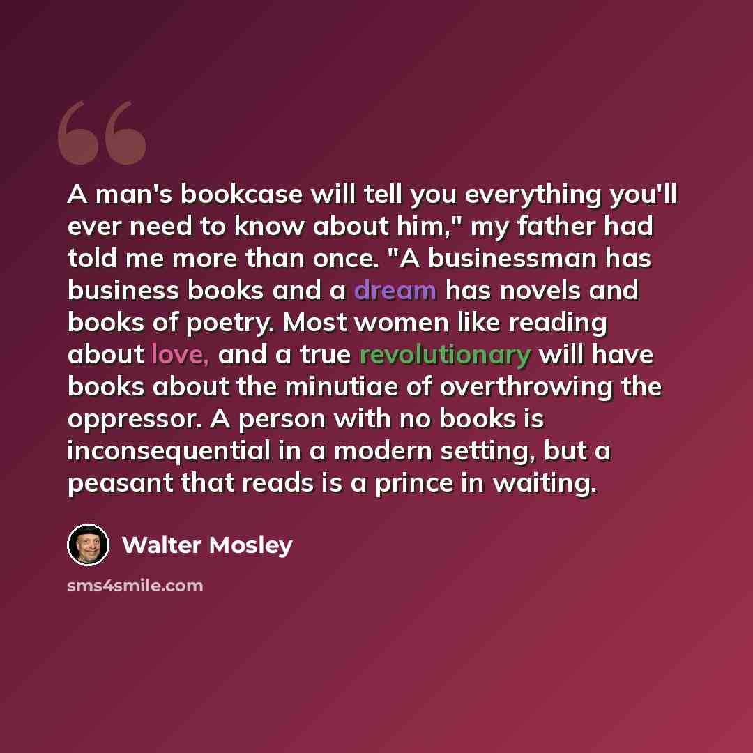 “A man's bookcase will tell you everything you'll ever need to know about him," my father had told me more than once. "A businessman has business books and a dream has novels and books of poetry. Most women like reading about love, and a true revolutionary will have books about the minutiae of…” quote by Walter Mosley