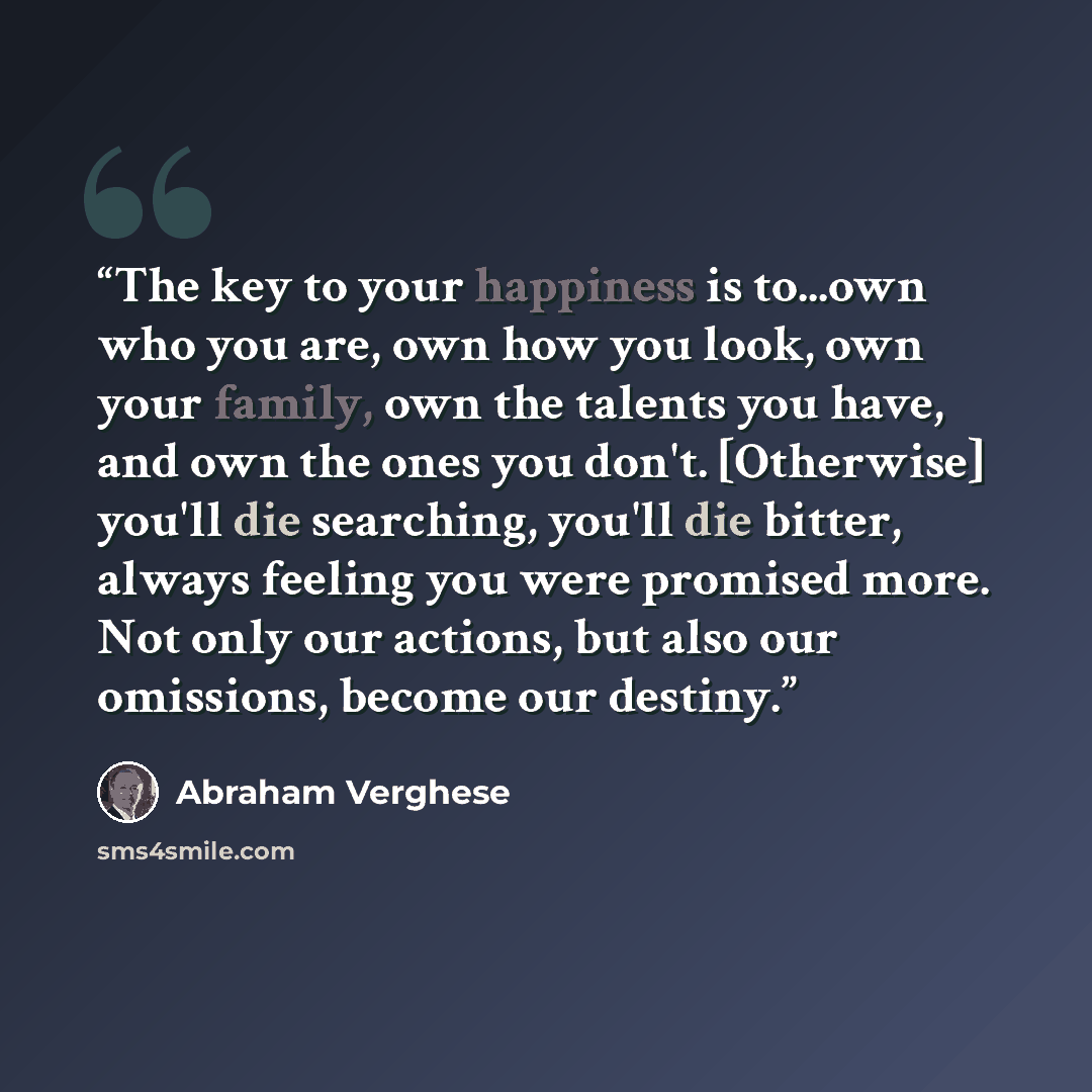 “The key to your happiness is to...own who you are, own how you look, own your family, own the talents you have, and own the ones you don't. [Otherwise] you'll die searching, you'll die bitter, always feeling you were promised more. Not only our actions, but also our omissions, become our destiny.” quote by Abraham Verghese