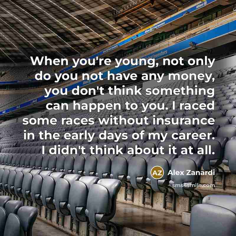 “When you're young, not only do you not have any money, you don't think something can happen to you. I raced some races without insurance in the early days of my career. I didn't think about it at all.” quote by Alex Zanardi